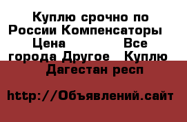 Куплю срочно по России Компенсаторы › Цена ­ 90 000 - Все города Другое » Куплю   . Дагестан респ.